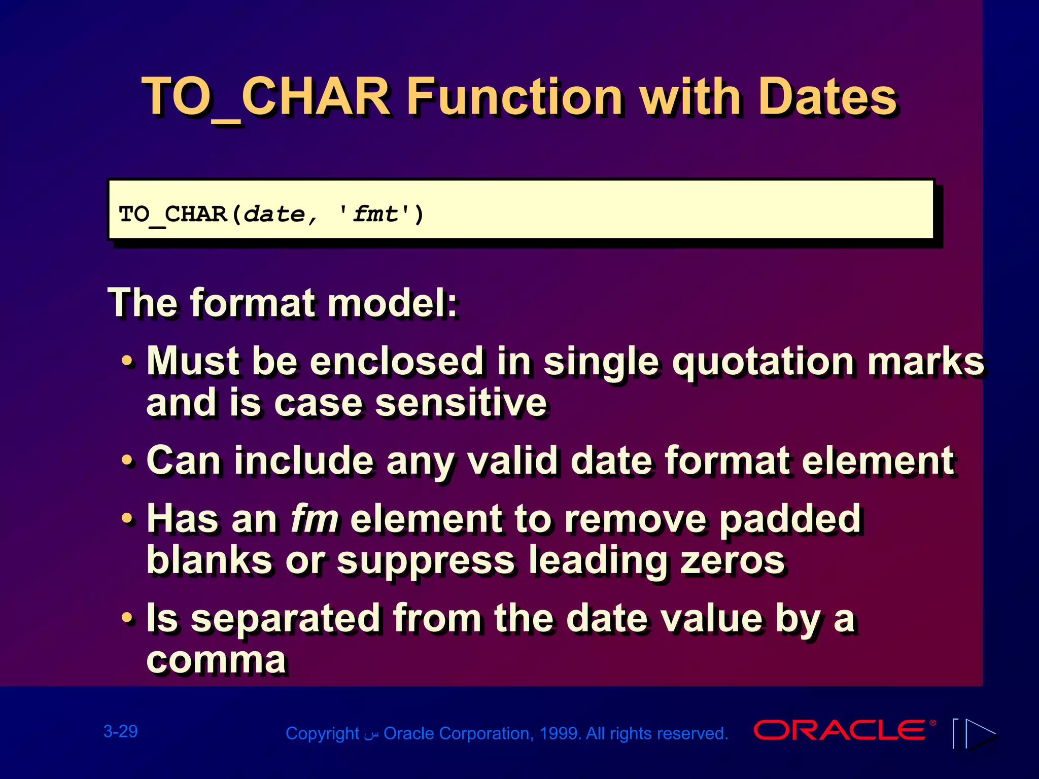 3-29 Copyright ‫س‬ Oracle Corporation, 1999. All rights reserved.
TO_CHAR Function with Dates
The format model:
• Must be enclosed in single quotation marks
and is case sensitive
• Can include any valid date format element
• Has an fm element to remove padded
blanks or suppress leading zeros
• Is separated from the date value by a
comma
TO_CHAR(date, 'fmt')
 