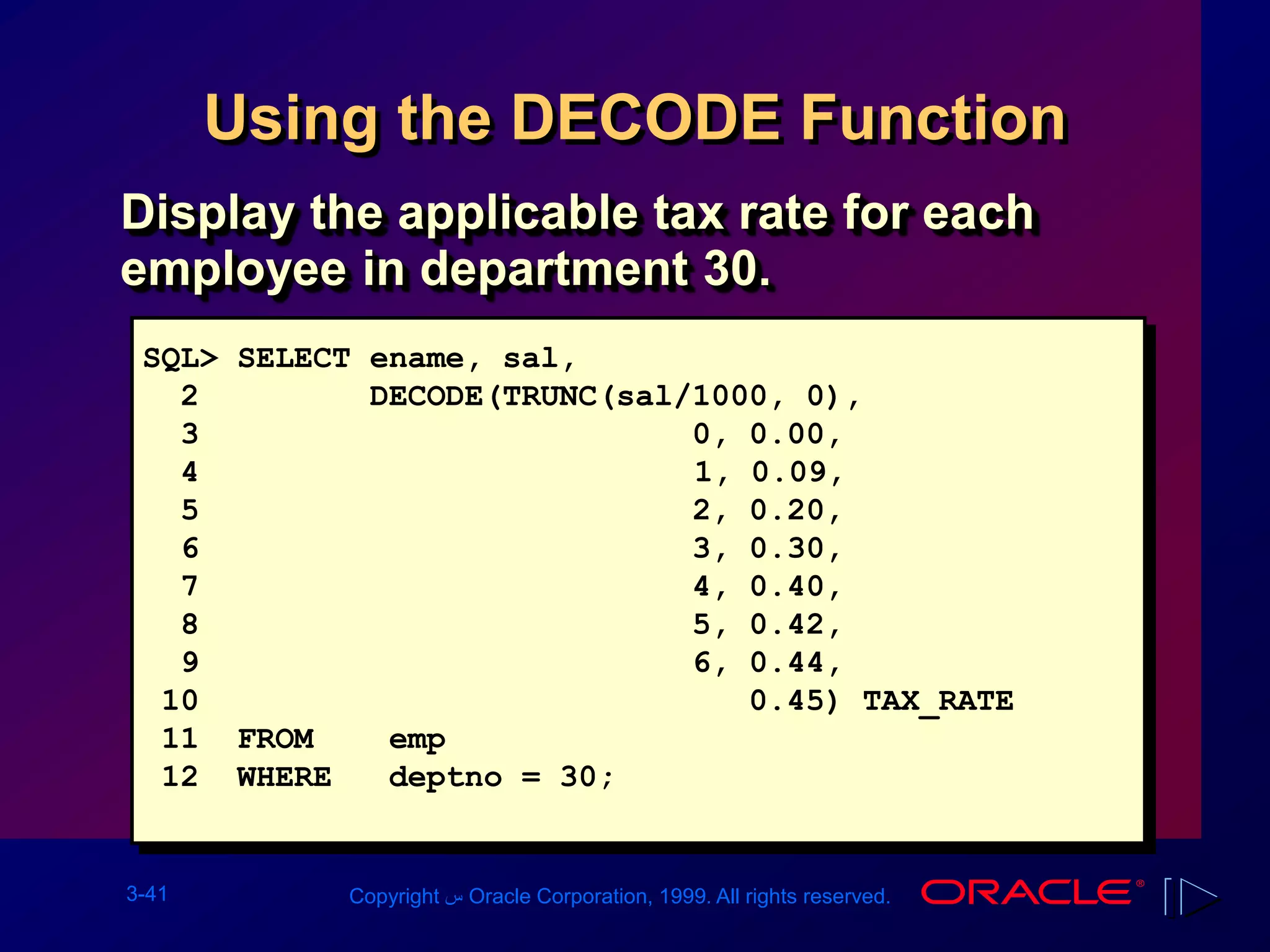 3-41 Copyright ‫س‬ Oracle Corporation, 1999. All rights reserved.
Using the DECODE Function
SQL> SELECT ename, sal,
2 DECODE(TRUNC(sal/1000, 0),
3 0, 0.00,
4 1, 0.09,
5 2, 0.20,
6 3, 0.30,
7 4, 0.40,
8 5, 0.42,
9 6, 0.44,
10 0.45) TAX_RATE
11 FROM emp
12 WHERE deptno = 30;
Display the applicable tax rate for each
employee in department 30.
 