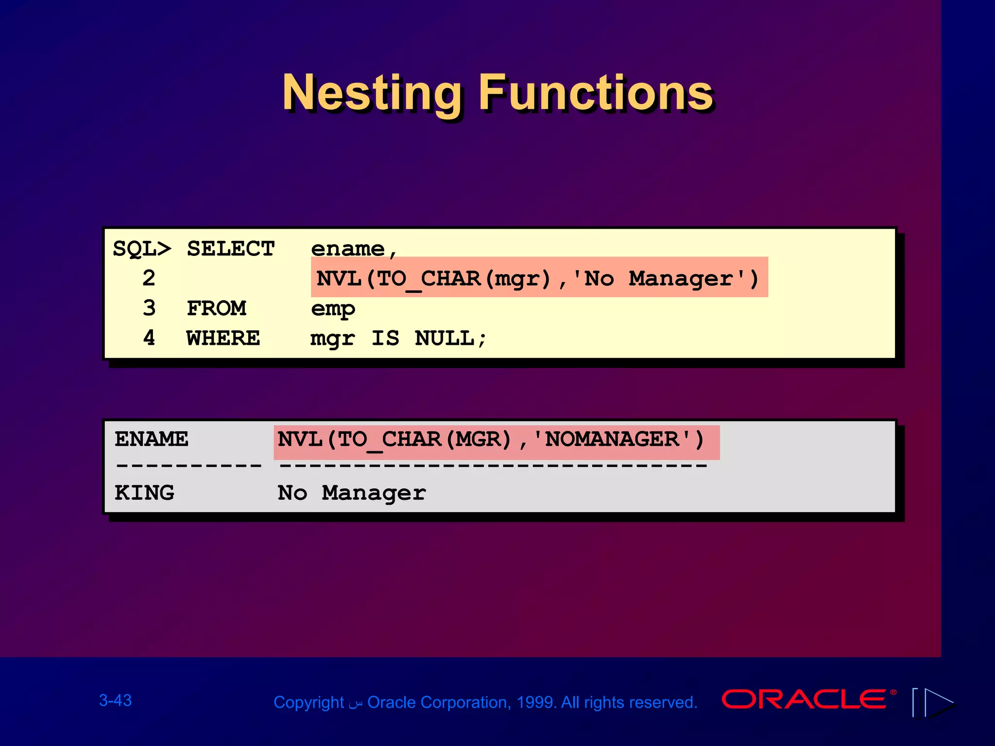 3-43 Copyright ‫س‬ Oracle Corporation, 1999. All rights reserved.
Nesting Functions
SQL> SELECT ename,
2 NVL(TO_CHAR(mgr),'No Manager')
3 FROM emp
4 WHERE mgr IS NULL;
ENAME NVL(TO_CHAR(MGR),'NOMANAGER')
---------- -----------------------------
KING No Manager
 