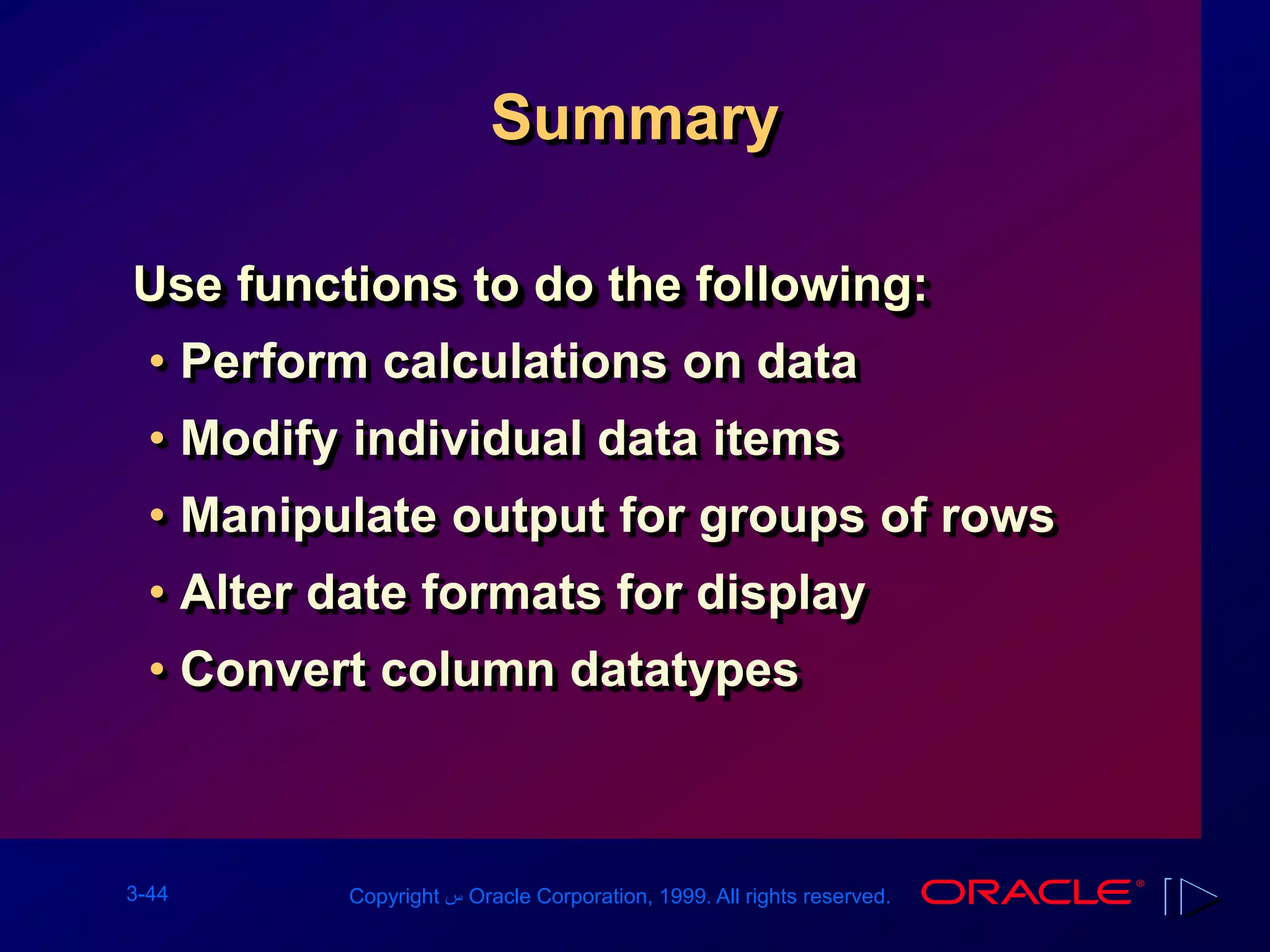 3-44 Copyright ‫س‬ Oracle Corporation, 1999. All rights reserved.
Summary
Use functions to do the following:
• Perform calculations on data
• Modify individual data items
• Manipulate output for groups of rows
• Alter date formats for display
• Convert column datatypes
 