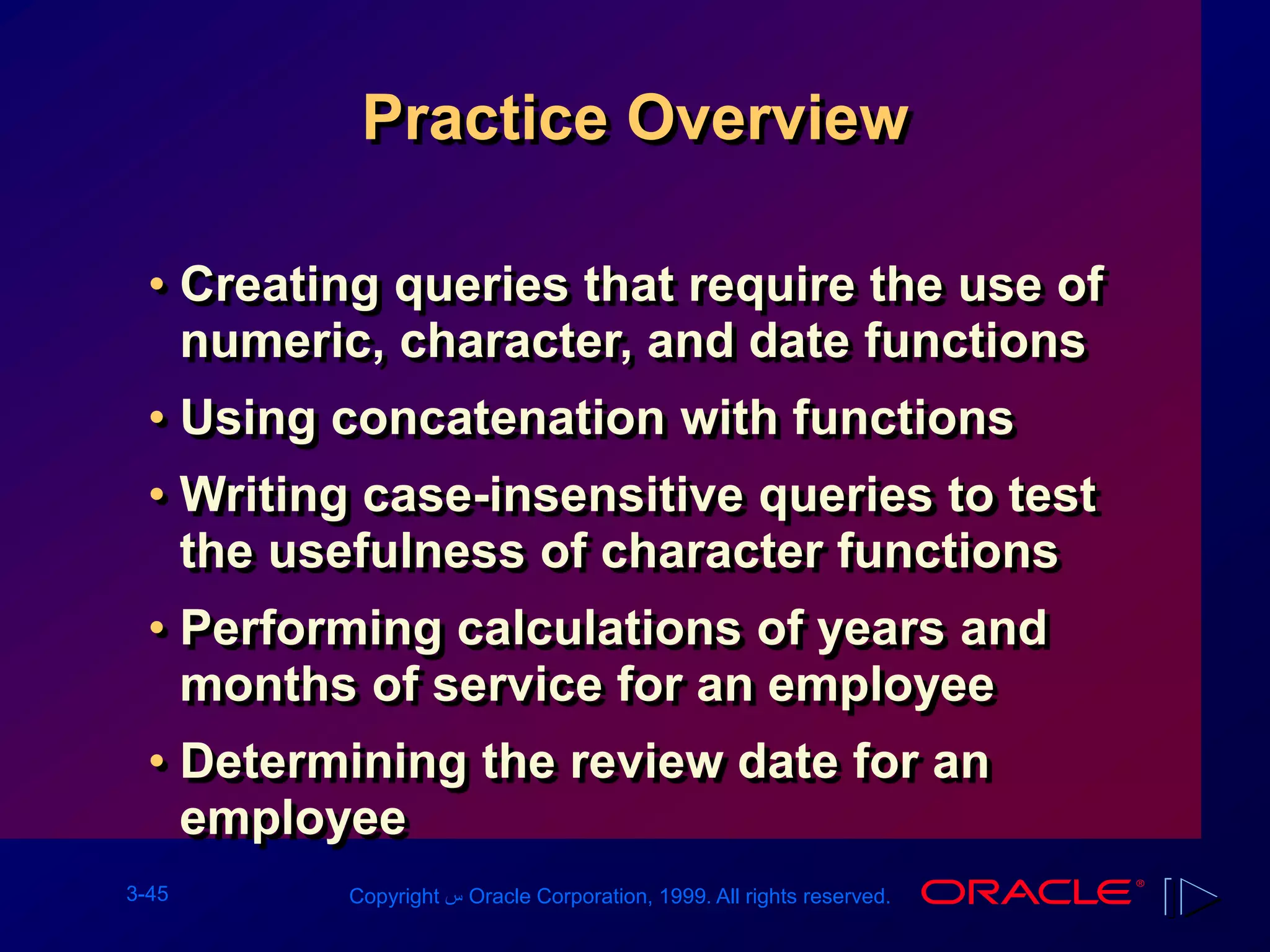 3-45 Copyright ‫س‬ Oracle Corporation, 1999. All rights reserved.
Practice Overview
• Creating queries that require the use of
numeric, character, and date functions
• Using concatenation with functions
• Writing case-insensitive queries to test
the usefulness of character functions
• Performing calculations of years and
months of service for an employee
• Determining the review date for an
employee
 