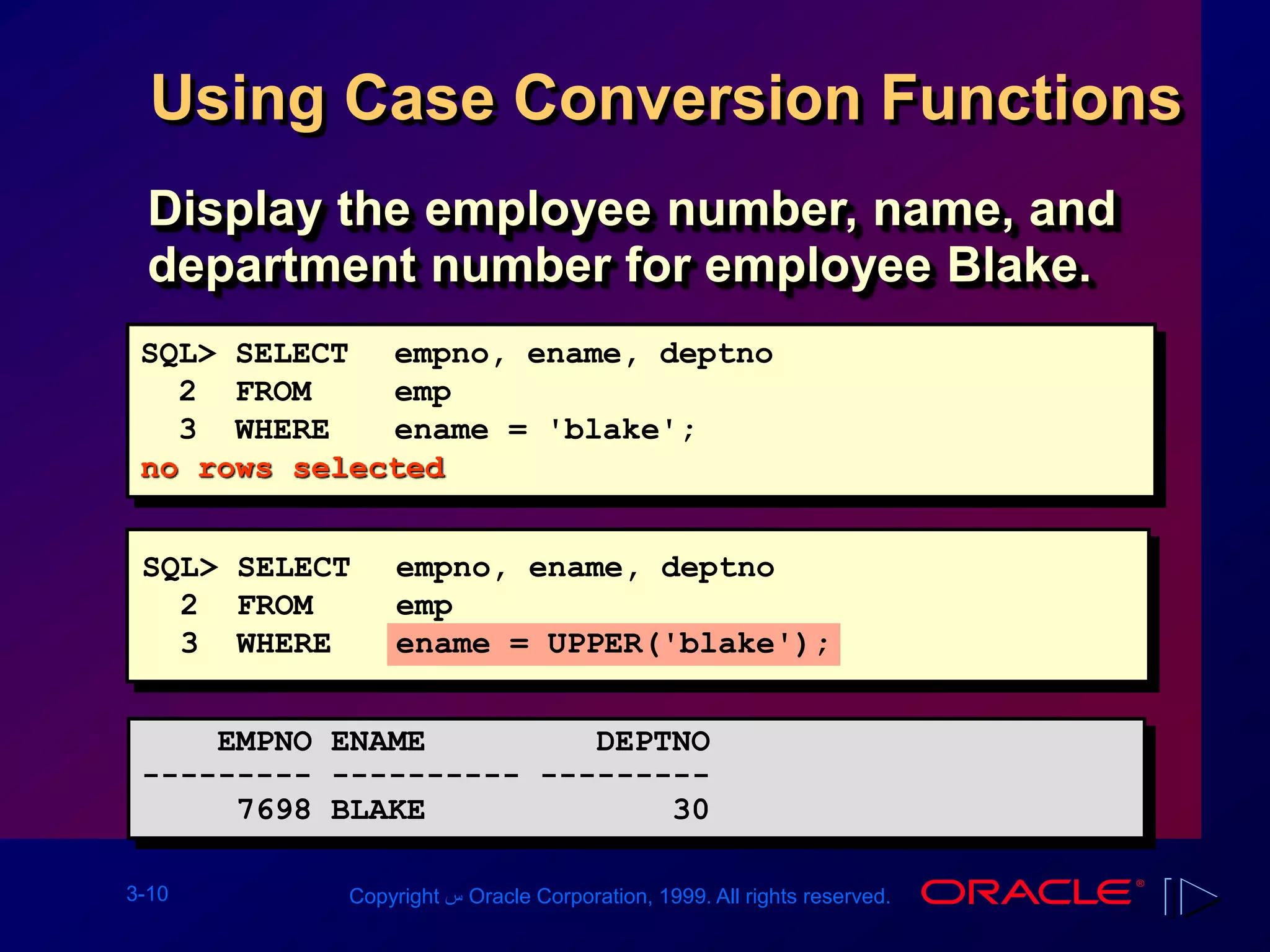 3-10 Copyright ‫س‬ Oracle Corporation, 1999. All rights reserved.
Using Case Conversion Functions
Display the employee number, name, and
department number for employee Blake.
SQL> SELECT empno, ename, deptno
2 FROM emp
3 WHERE ename = 'blake';
no rows selected
EMPNO ENAME DEPTNO
--------- ---------- ---------
7698 BLAKE 30
SQL> SELECT empno, ename, deptno
2 FROM emp
3 WHERE ename = UPPER('blake');
 