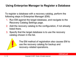 Using Enterprise Manager to Register a Database To register a database with a recovery catalog, perform the following steps in Enterprise Manager (EM): 1. Run EM against the target database, and navigate to the Recovery Catalog Settings page. 2. Add the recovery catalog to the configuration, if not already listed there. 3. Specify that the target database is to use the recovery catalog chosen in the list. The EM method of registration also causes EM to use the recovery catalog for backup and recovery–related operations. 