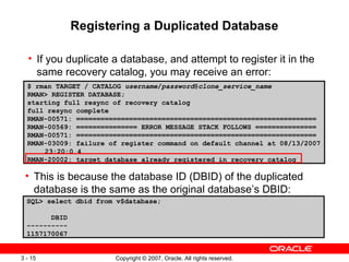 Registering a Duplicated Database If you duplicate a database, and attempt to register it in the same recovery catalog, you may receive an error: $ rman TARGET / CATALOG  username / password @ clone_service_name RMAN> REGISTER DATABASE; starting full resync of recovery catalog full resync complete RMAN-00571: =========================================================== RMAN-00569: =============== ERROR MESSAGE STACK FOLLOWS =============== RMAN-00571: =========================================================== RMAN-03009: failure of register command on default channel at 08/13/2007 23:20:0 4 RMAN-20002: target database already registered in recovery catalog SQL> select dbid from v$database; DBID ---------- 1157170067 This is because the database ID (DBID) of the duplicated database is the same as the original database’s DBID: 
