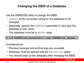 Changing the DBID of a Database Use the DBNEWID utility to change the DBID: TARGET  is the connection string for the database to be changed. Optionally, specify the  NEWNAME  parameter to also give the database a new name. The database must be in  MOUNT  state. $ nid TARGET= user/password@svc_name  [DBNAME= new_dbname ] Considerations: Previous backups and archive logs are unusable. Database must be opened with the  RESETLOGS  option. You should back up the database after changing the DBID. 