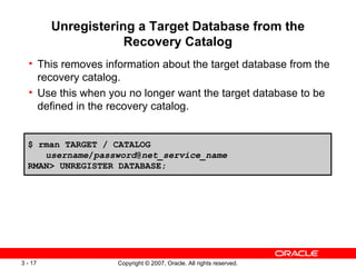Unregistering a Target Database from the Recovery Catalog This removes information about the target database from the recovery catalog. Use this when you no longer want the target database to be defined in the recovery catalog . $ rman TARGET / CATALOG  username / password @ net_service_name RMAN> UNREGISTER DATABASE; 