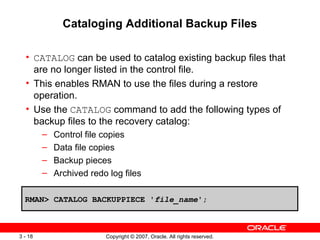 Cataloging Additional Backup Files CATALOG  can be used to catalog existing backup files that are no longer listed in the control file . This enables RMAN to use the files during a restore operation . Use the  CATALOG  command to add the following types of backup files to the recovery catalog: Control file copies Data file copies Backup pieces Archived redo log files RMAN> CATALOG BACKUPPIECE ' file_name '; 