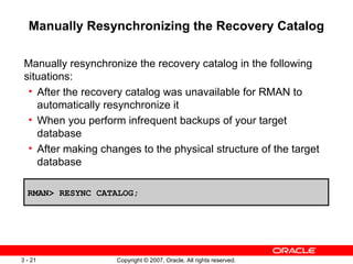 Manually Resynchronizing the Recovery Catalog Manually resynchronize the recovery catalog in the following situations: After the recovery catalog was unavailable for RMAN to automatically resynchronize it When you perform infrequent backups of your target database After making changes to the physical structure of the target database RMAN> RESYNC CATALOG; 