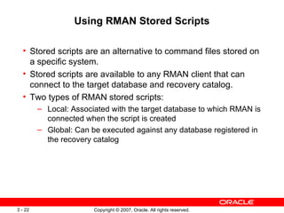 Using RMAN Stored Scripts Stored scripts are an alternative to command files stored on a specific system . Stored scripts are available to any RMAN client that can connect to the target database and recovery catalog . Two types of RMAN stored scripts: Local: Associated with the target database to which RMAN is connected when the script is created Global: Can be executed against any database registered in the recovery catalog 