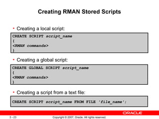 Creating RMAN Stored Scripts Creating a local script: Creating a global script: Creating a script from a text file: CREATE SCRIPT  script_name { <RMAN commands> } CREATE GLOBAL SCRIPT  script_name { <RMAN commands> } CREATE SCRIPT  script_name  FROM FILE  'file_name' ; 