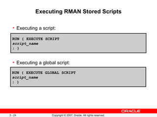Executing RMAN Stored Scripts Executing a script: Executing a global script: RUN { EXECUTE SCRIPT script_name ; } RUN { EXECUTE GLOBAL SCRIPT script_name ; } 
