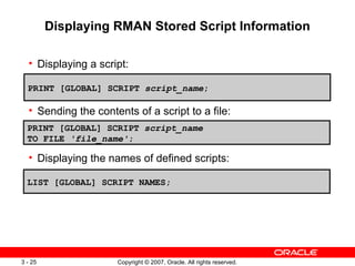 Displaying RMAN Stored Script Information Displaying a script: Sending the contents of a script to a file: Displaying the names of defined scripts: PRINT [GLOBAL] SCRIPT  script_name ; PRINT [GLOBAL] SCRIPT  script_name TO FILE  'file_name' ; LIST [GLOBAL] SCRIPT NAMES; 