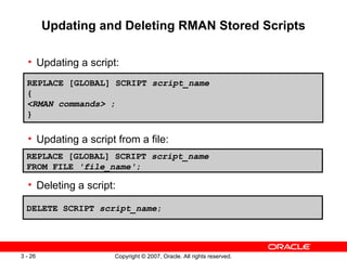 Updating and Deleting RMAN Stored Scripts Updating a script: Updating a script from a file: Deleting a script: REPLACE [GLOBAL] SCRIPT  script_name { <RMAN commands>  ; } REPLACE [GLOBAL] SCRIPT  script_name   FROM FILE  'file_name' ; DELETE SCRIPT  script_name ; 