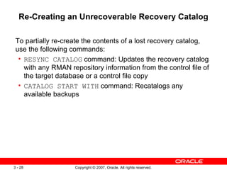 Re-Creating an Unrecoverable Recovery Catalog To partially re-create the contents of a lost recovery catalog, use the following commands: RESYNC CATALOG  command: Updates the recovery catalog with any RMAN repository information from the control file of the target database or a control file copy CATALOG START WITH  command: Recatalogs any available backups 