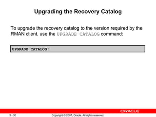 Upgrading the Recovery Catalog To upgrade the recovery catalog to the version required by the RMAN client, use the  UPGRADE CATALOG  command: UPGRADE CATALOG; 