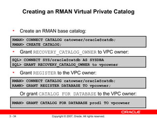 Creating an RMAN Virtual Private Catalog Create an RMAN base catalog: Grant  RECOVERY_CATALOG_OWNER  to VPC owner: Grant  REGISTER  to the VPC owner: Or grant  CATALOG FOR DATABASE  to the VPC owner: RMAN> CONNECT CATALOG catowner/oracle@catdb;  RMAN> CREATE CATALOG; SQL> CONNECT SYS/oracle@catdb AS SYSDBA SQL> GRANT RECOVERY_CATALOG_OWNER to vpcowner RMAN> CONNECT CATALOG catowner/oracle@catdb; RAMN> GRANT REGISTER DATABASE TO vpcowner; RMAN> GRANT CATALOG FOR DATABASE prod1 TO vpcowner 