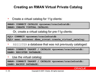 Creating an RMAN Virtual Private Catalog Create a virtual catalog for 11 g  clients:   Or, create a virtual catalog for pre-11 g  clients: REGISTER  a database that was not previously cataloged: Use the virtual catalog: RMAN> CONNECT CATALOG vpcowner/oracle@catdb;  RMAN> CREATE VIRTUAL CATALOG; SQL> CONNECT vpcowner/oracle@catdb SQL> exec catowner.dbms_rcvcat.create_virtual_catalog; RMAN> CONNECT TARGET / CATALOG vpcowner/oracle@catdb; RAMN> REGISTER DATABASE; RMAN> CONNECT TARGET / CATALOG vpcowner/oracle@catdb; RAMN> BACKUP DATABASE; 
