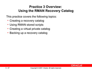 Practice 3 Overview:  Using the RMAN Recovery Catalog This practice covers the following topics: Creating a recovery catalog Using RMAN stored scripts Creating a virtual private catalog Backing up a recovery catalog 