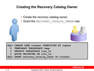 Creating the Recovery Catalog Owner Create the recovery catalog owner . Grant the  RECOVERY_CATALOG_OWNER  role . SQL> CREATE USER rcowner IDENTIFIED BY rcpass 2  TEMPORARY TABLESPACE temp 3  DEFAULT TABLESPACE rcat_ts 4  QUOTA UNLIMITED ON rcat_ts; SQL> GRANT recovery_catalog_owner TO rcowner; 