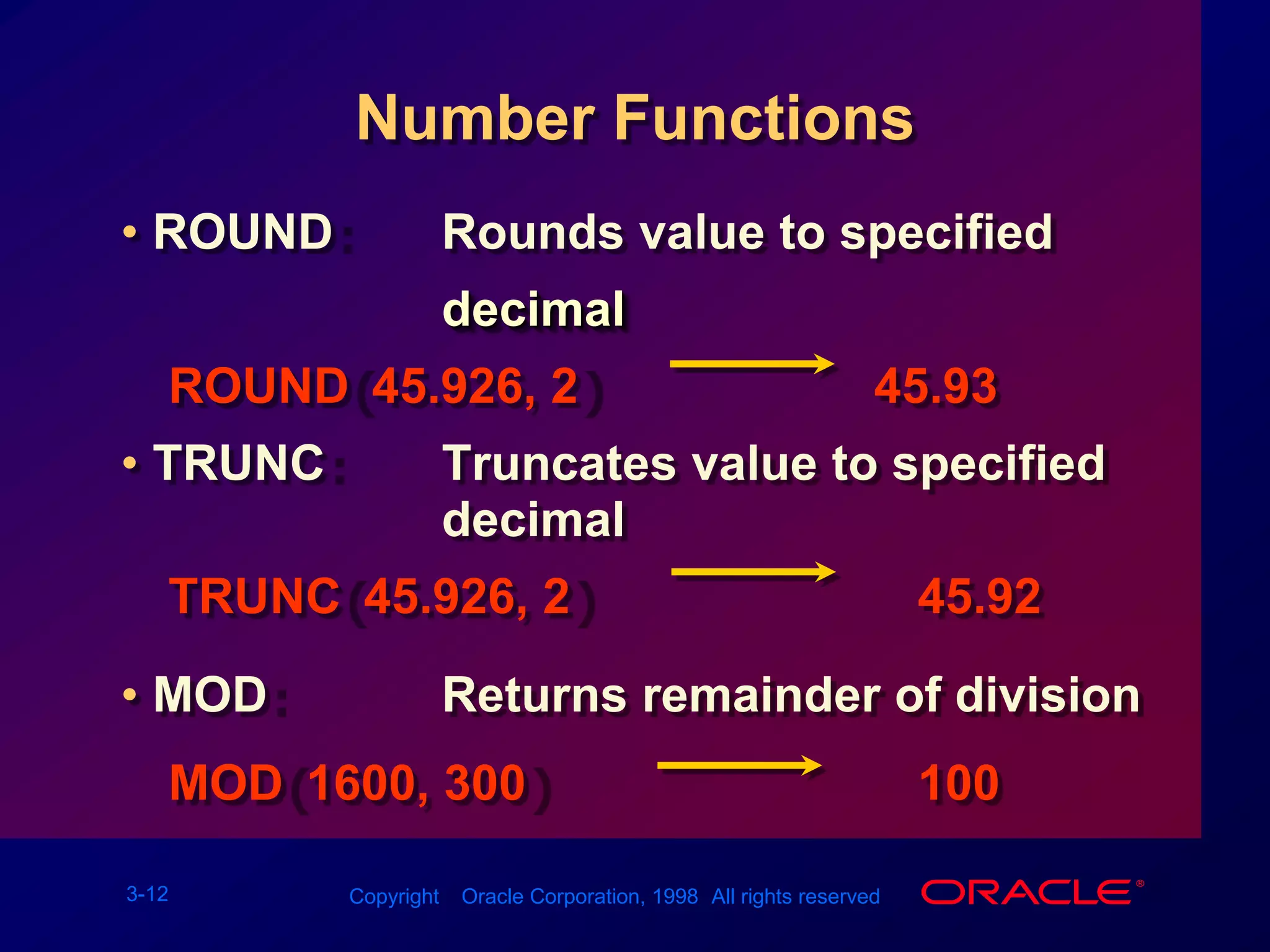 Number FunctionsROUND:		Rounds value to specified decimalROUND(45.926, 2)						45.93TRUNC:			Truncates value to specified decimalTRUNC(45.926, 2)						   45.92MOD:				Returns remainder of divisionMOD(1600, 300)							   100