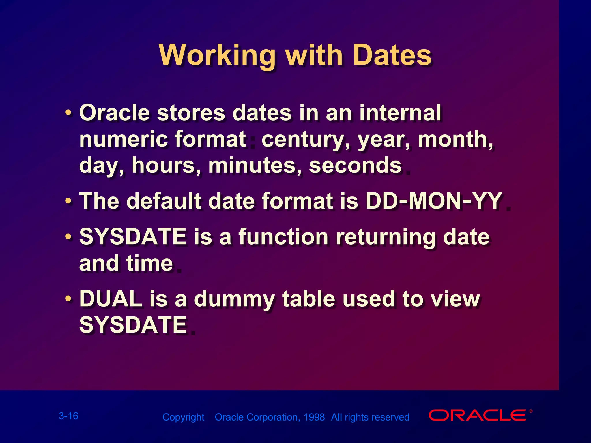 Working with DatesOracle stores dates in an internal numeric format: century, year, month, day, hours, minutes, seconds.The default date format is DD-MON-YY.SYSDATE is a function returning date and time.DUAL is a dummy table used to view SYSDATE.