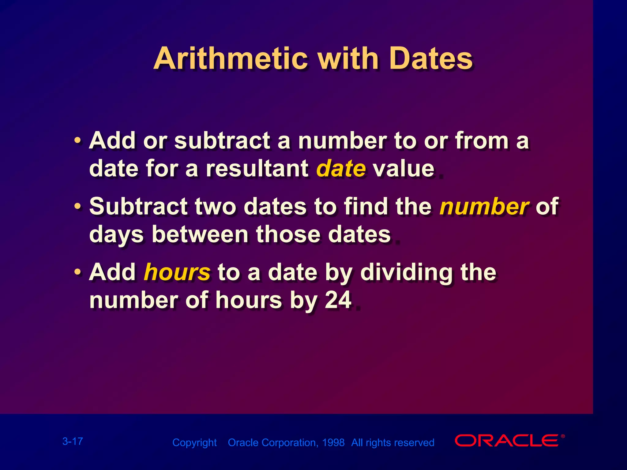 Arithmetic with DatesAdd or subtract a number to or from a date for a resultant date value.Subtract two dates to find the numberof days between those dates.Add hours to a date by dividing the number of hours by 24.
