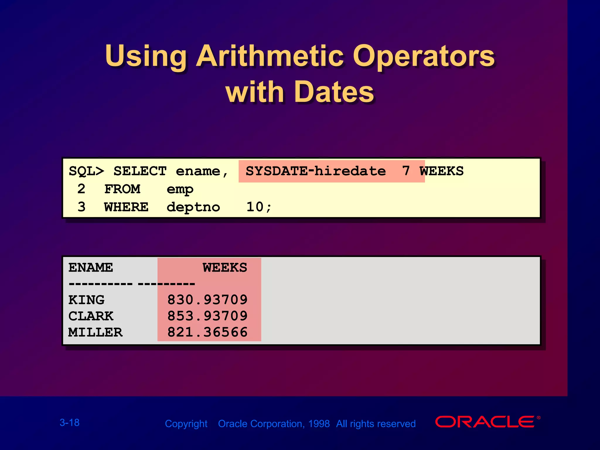 Using Arithmetic Operatorswith DatesSQL&gt; SELECT ename, (SYSDATE-hiredate)/7 WEEKS2  FROM   emp3  WHERE  deptno = 10;ENAME          WEEKS---------- ---------KING       830.93709CLARK      853.93709MILLER     821.36566