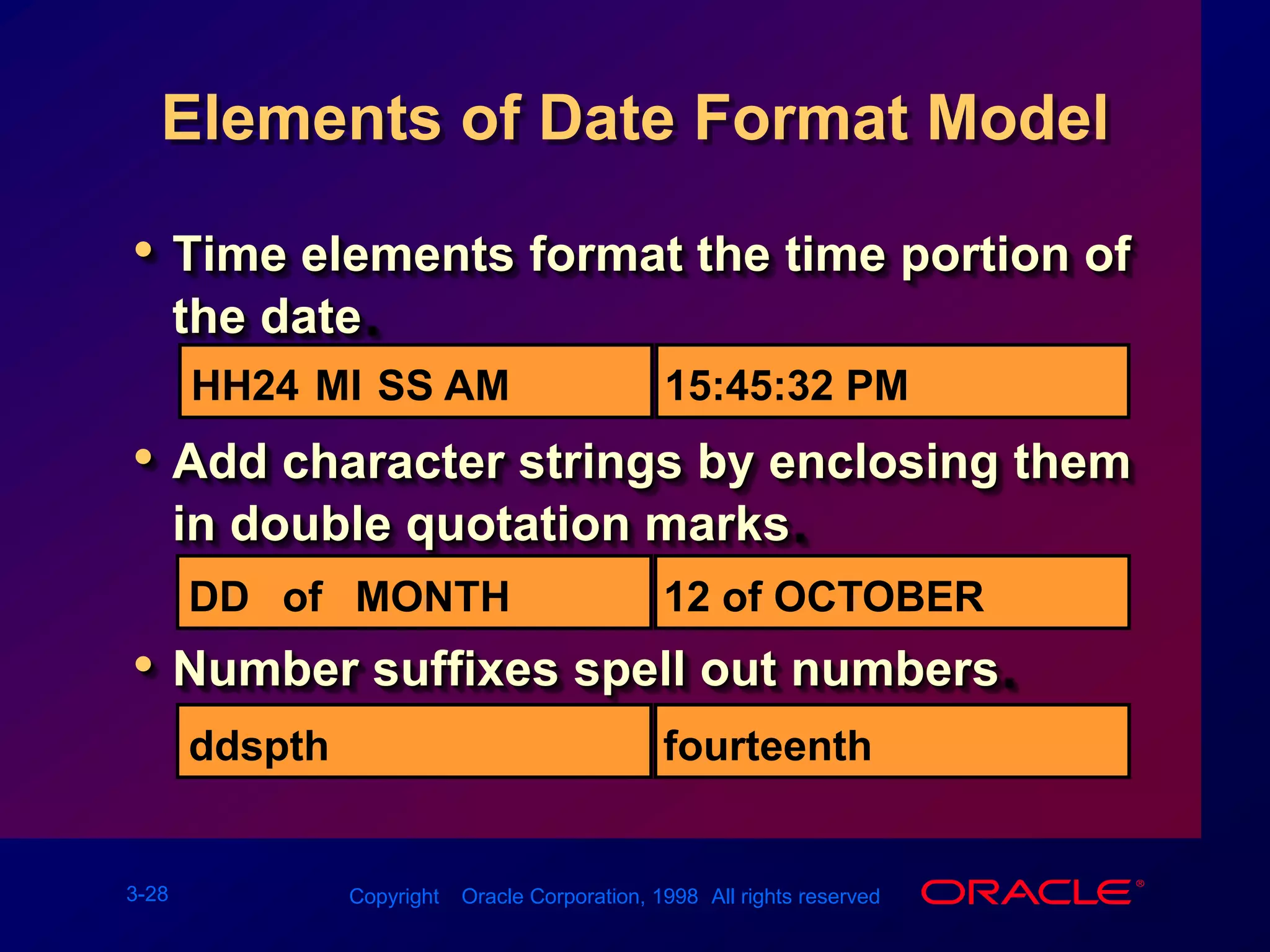 TO_CHAR Function with DatesTO_CHAR(date, &apos;fmt&apos;)The format model:Must be enclosed in single quotation marks and is case sensitiveCan include any valid date format elementHas an fm element to remove padded blanks or suppress leading zerosIs separated from the date value by a comma