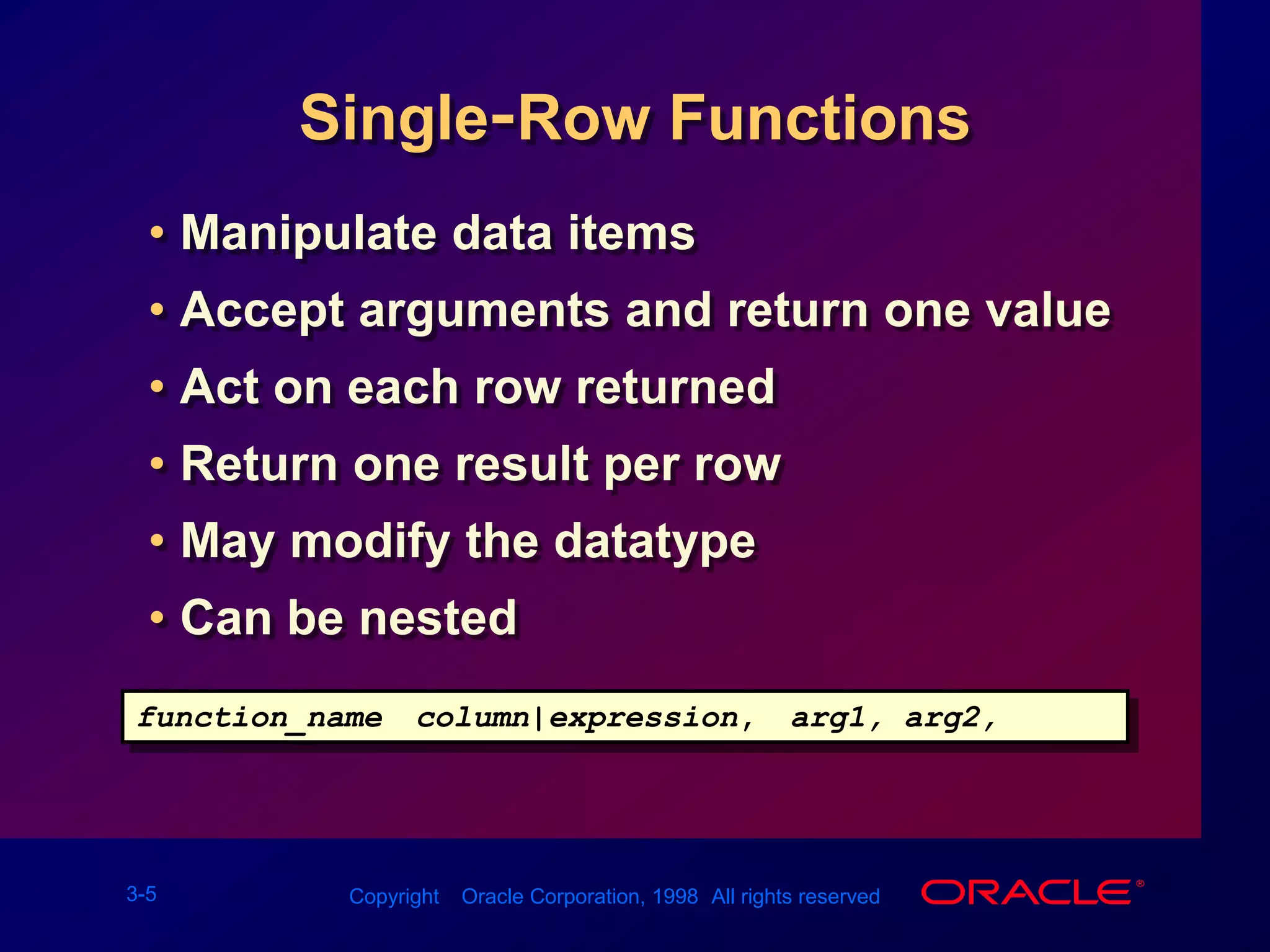 Single-Row FunctionsManipulate data itemsAccept arguments and return one valueAct on each row returnedReturn one result per rowMay modify the datatypeCan be nestedfunction_name (column|expression, [arg1, arg2,...])