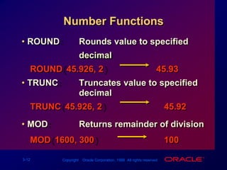 Number FunctionsROUND:		Rounds value to specified decimalROUND(45.926, 2)						45.93TRUNC:			Truncates value to specified decimalTRUNC(45.926, 2)						   45.92MOD:				Returns remainder of divisionMOD(1600, 300)							   100