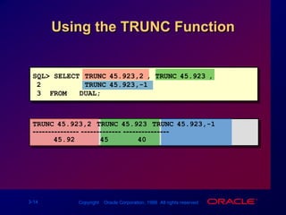 SQL> SELECT TRUNC(45.923,2), TRUNC(45.923),2TRUNC(45.923,-1)3  FROM   DUAL;TRUNC(45.923,2) TRUNC(45.923) TRUNC(45.923,-1)--------------- ------------- ---------------45.924540Using the TRUNC Function