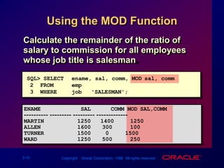 Using the MOD FunctionCalculate the remainder of the ratio of salary to commission for all employees whose job title is salesman.SQL> SELECTename, sal, comm, MOD(sal, comm)2  FROMemp3  WHEREjob = 'SALESMAN';ENAME            SAL      COMM MOD(SAL,COMM)---------- --------- --------- -------------MARTIN          125014001250ALLEN           1600300100TURNER          150001500WARD            1250500250