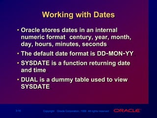Working with DatesOracle stores dates in an internal numeric format: century, year, month, day, hours, minutes, seconds.The default date format is DD-MON-YY.SYSDATE is a function returning date and time.DUAL is a dummy table used to view SYSDATE.