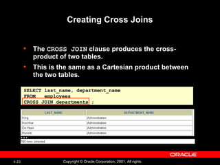 Creating Cross Joins The  CROSS JOIN  clause produces the cross-product of two tables.  This is the same as a Cartesian product between the two tables.  SELECT last_name, department_name FROM  employees CROSS JOIN departments ; … 