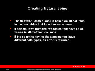 Creating Natural Joins The  NATURAL JOIN  clause is based on all columns in the two tables that have the same name. It selects rows from the two tables that have equal values in all matched columns. If the columns having the same names have different data types, an error is returned. 