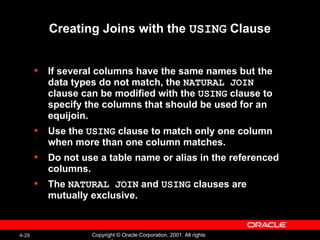 Creating Joins with the  USING  Clause If several columns have the same names but the data types do not match, the  NATURAL JOIN  clause can be modified with the  USING  clause to specify the columns that should be used for an equijoin. Use the  USING  clause to match only one column when more than one column matches. Do not use a table name or alias in the referenced columns. The  NATURAL JOIN  and  USING  clauses are mutually exclusive. 