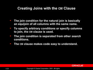 Creating Joins with the  ON  Clause The join condition for the natural join is basically an equijoin of all columns with the same name. To specify arbitrary conditions or specify columns to join, the  ON  clause is used. The join condition is separated from other  search  conditions. The  ON  clause makes code easy to understand. 