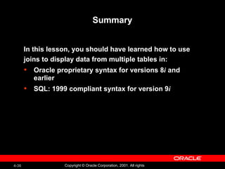 Summary In this lesson, you should have learned how to use joins to display data from multiple tables in: Oracle proprietary syntax for versions 8 i  and earlier SQL: 1999 compliant syntax for version 9 i 