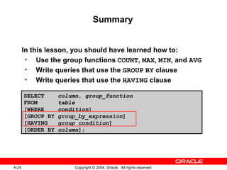 Summary In this lesson, you should have learned how to:  Use the group functions   COUNT ,  MAX ,  MIN , and  AVG Write queries that use the  GROUP   BY  clause Write queries that use the  HAVING  clause  SELECT  column ,  group_function FROM  table [WHERE  condition ] [GROUP BY  group_by_expression ] [HAVING  group_condition ] [ORDER BY  column ]; 