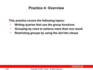 Practice 4: Overview This practice covers the following topics: Writing queries that use the group functions Grouping by rows to achieve more than one result Restricting groups by using the  HAVING  clause 