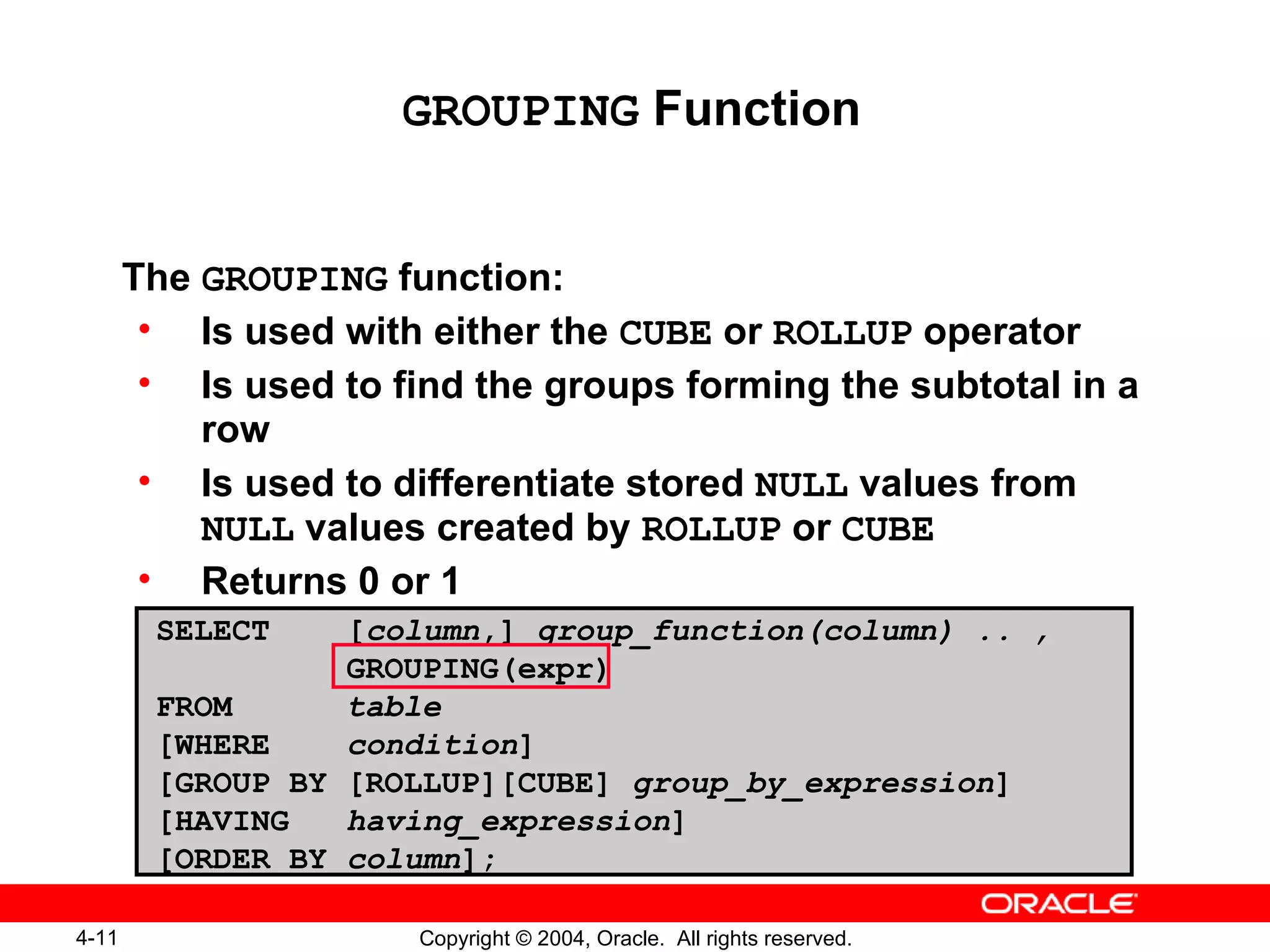 GROUPING  Function The  GROUPING  function:  Is used with either the  CUBE  or  ROLLUP  operator Is used to find the groups forming the subtotal in a row Is used to differentiate stored  NULL  values from  NULL  values created by  ROLLUP  or  CUBE Returns 0 or 1 SELECT  [ column ,]  group_function(column) .. , GROUPING(expr) FROM   table [WHERE  condition ] [GROUP BY [ROLLUP][CUBE]  group_by_expression ] [HAVING  having_expression ] [ORDER BY  column ]; 