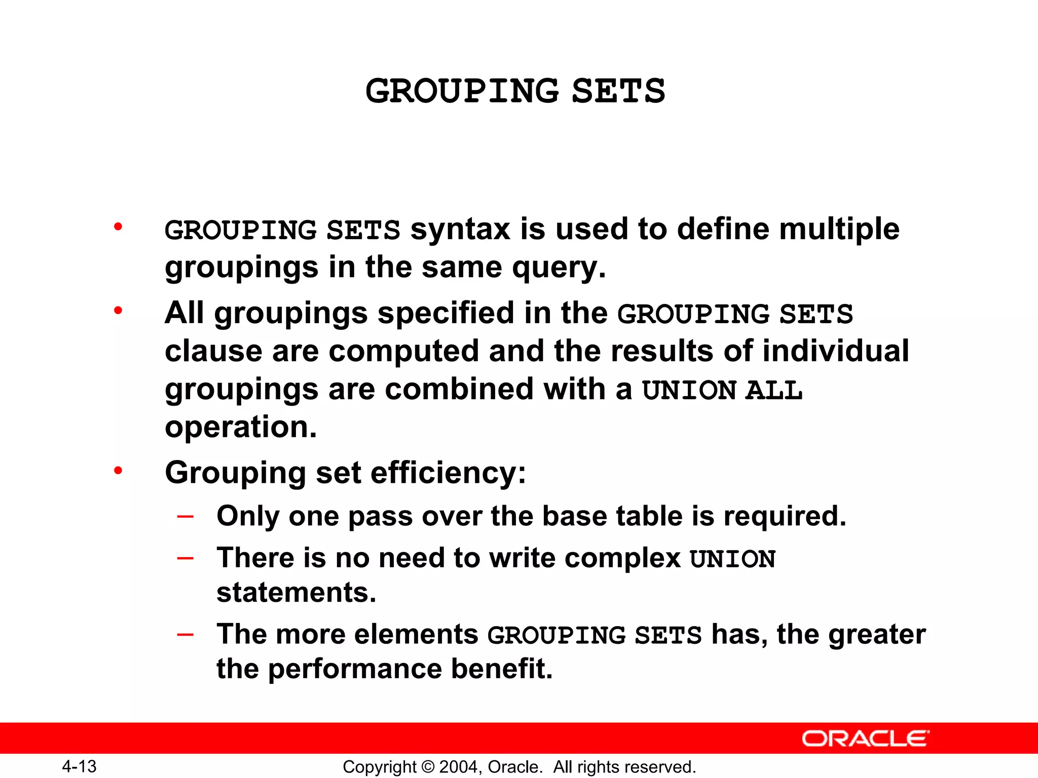 GROUPING   SETS GROUPING   SETS  syntax is used to define multiple groupings in the same query. All groupings specified in the  GROUPING   SETS  clause are computed and the results of individual groupings are combined with a  UNION   ALL  operation. Grouping set efficiency: Only one pass over the base table is required. There is no need to write complex  UNION  statements. The more elements  GROUPING   SETS  has, the greater the performance benefit. 