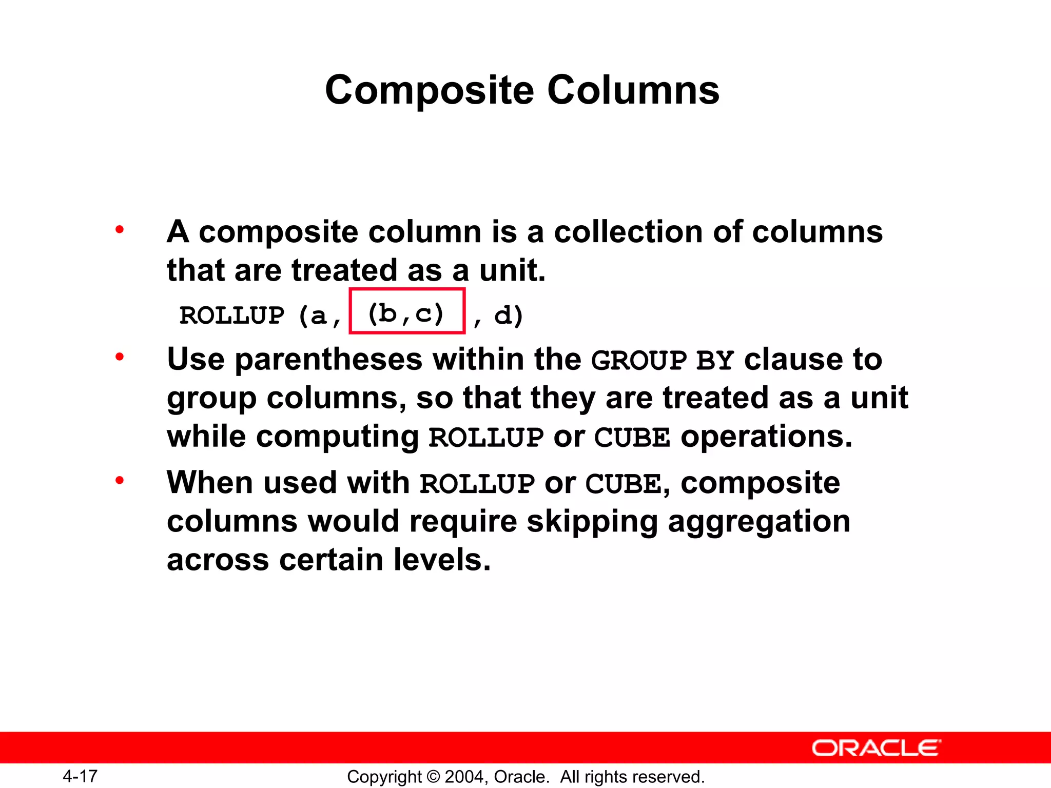 Composite Columns A composite column is a collection of columns that are treated as a unit. ROLLUP   (a,   ,   d) Use parentheses within the  GROUP   BY  clause to group columns, so that they are treated as a unit while computing  ROLLUP  or  CUBE  operations. When used with  ROLLUP  or  CUBE , composite columns would require skipping aggregation across certain levels. (b,c) 