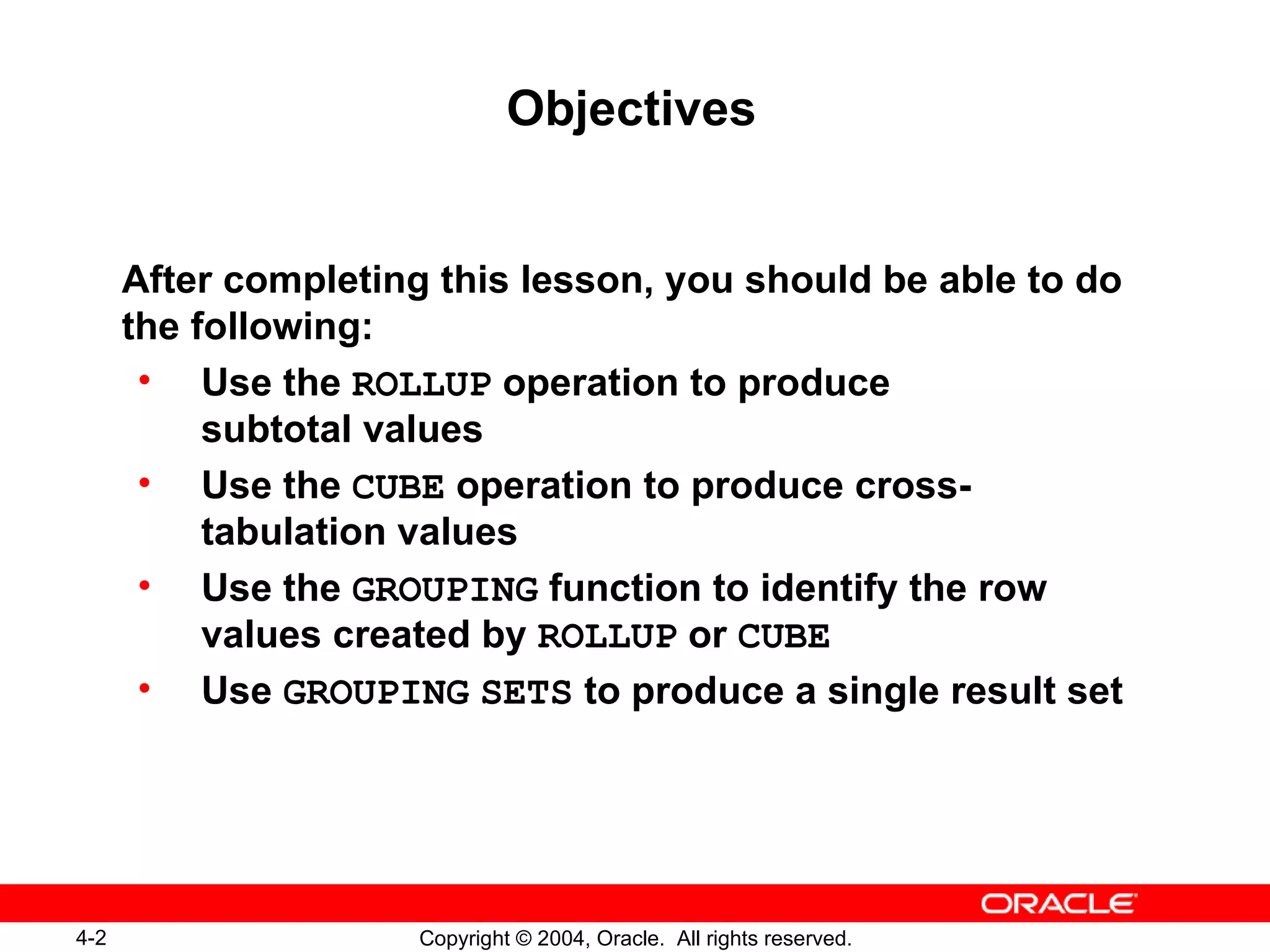 Objectives After completing this lesson, you should be able to do the following: Use the  ROLLUP  operation to produce subtotal values Use the  CUBE  operation to produce cross-tabulation values Use the  GROUPING  function to identify the row values created by  ROLLUP  or  CUBE Use  GROUPING   SETS  to produce a single result set 