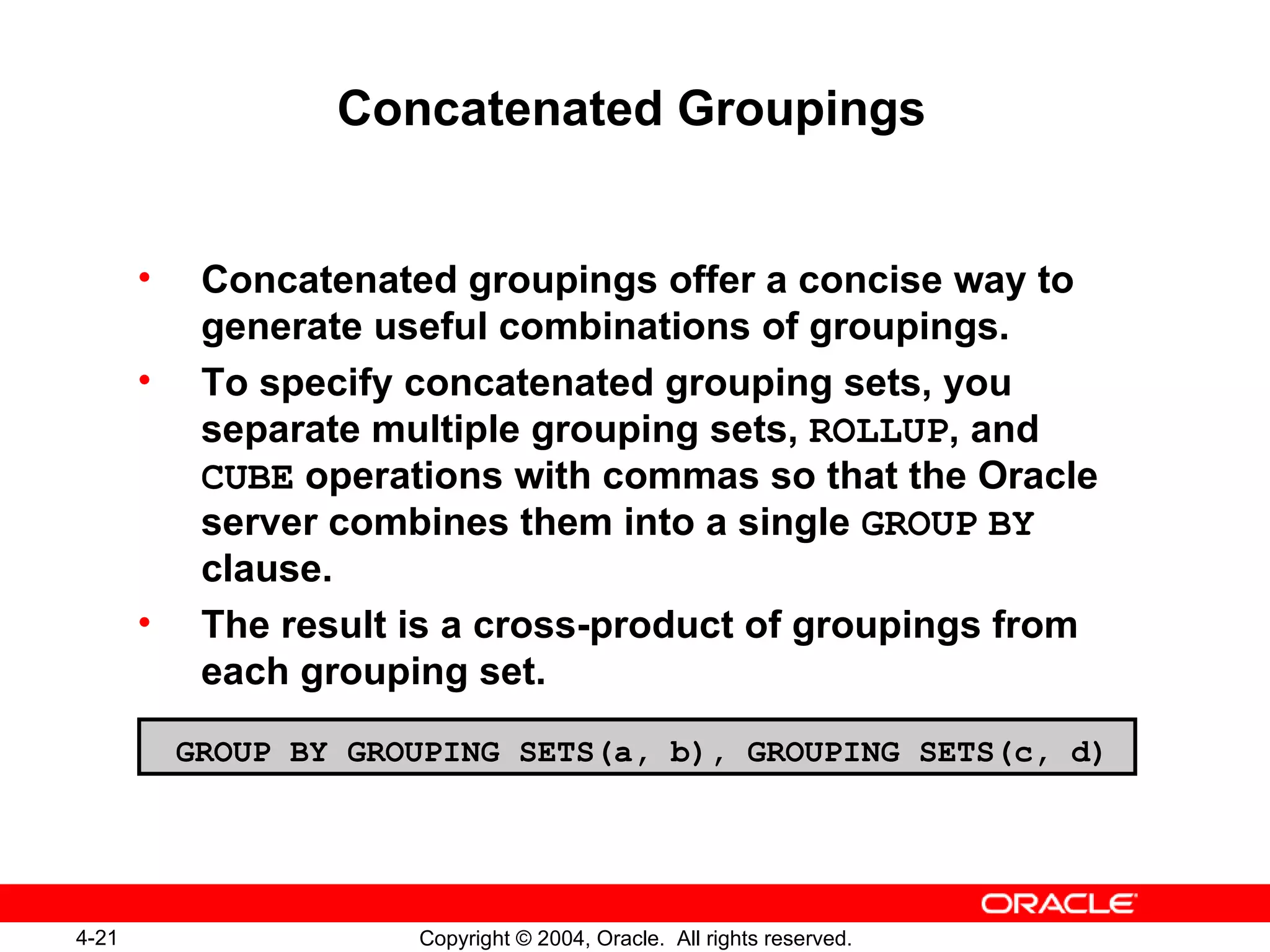 Concatenated Groupings Concatenated groupings offer a concise way to generate useful combinations of groupings. To specify concatenated grouping sets, you separate multiple grouping sets,  ROLLUP , and  CUBE  operations with commas so that the Oracle server combines them into a single  GROUP   BY  clause. The result is a cross-product of groupings from each grouping set. GROUP BY GROUPING SETS(a, b), GROUPING SETS(c, d) 