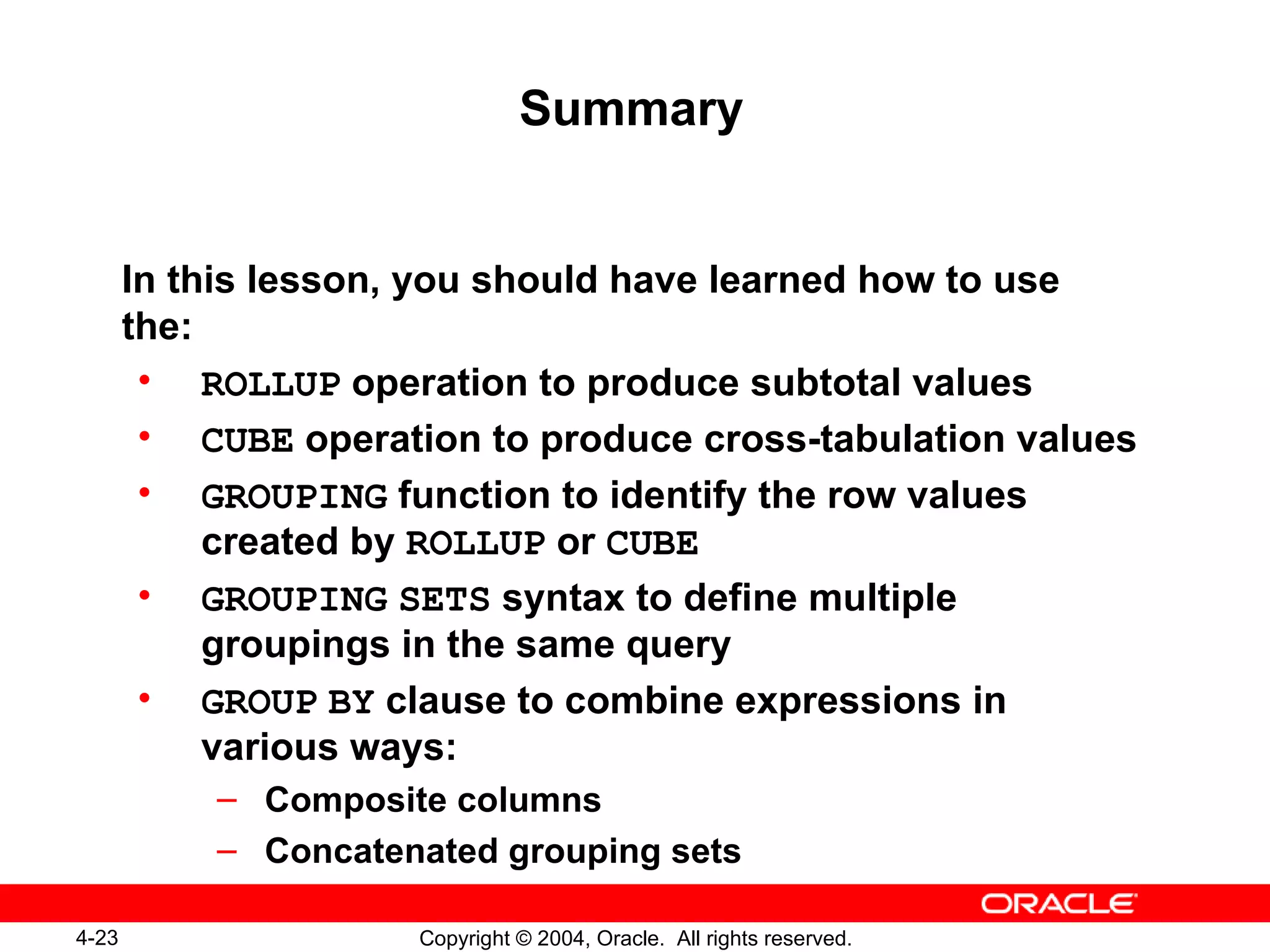 Summary In this lesson, you should have learned how to use the: ROLLUP  operation to produce subtotal values CUBE  operation to produce cross-tabulation values GROUPING  function to identify the row values created by  ROLLUP  or  CUBE GROUPING   SETS  syntax to define multiple groupings in the same query GROUP   BY  clause to combine expressions in various ways: Composite columns Concatenated grouping sets 