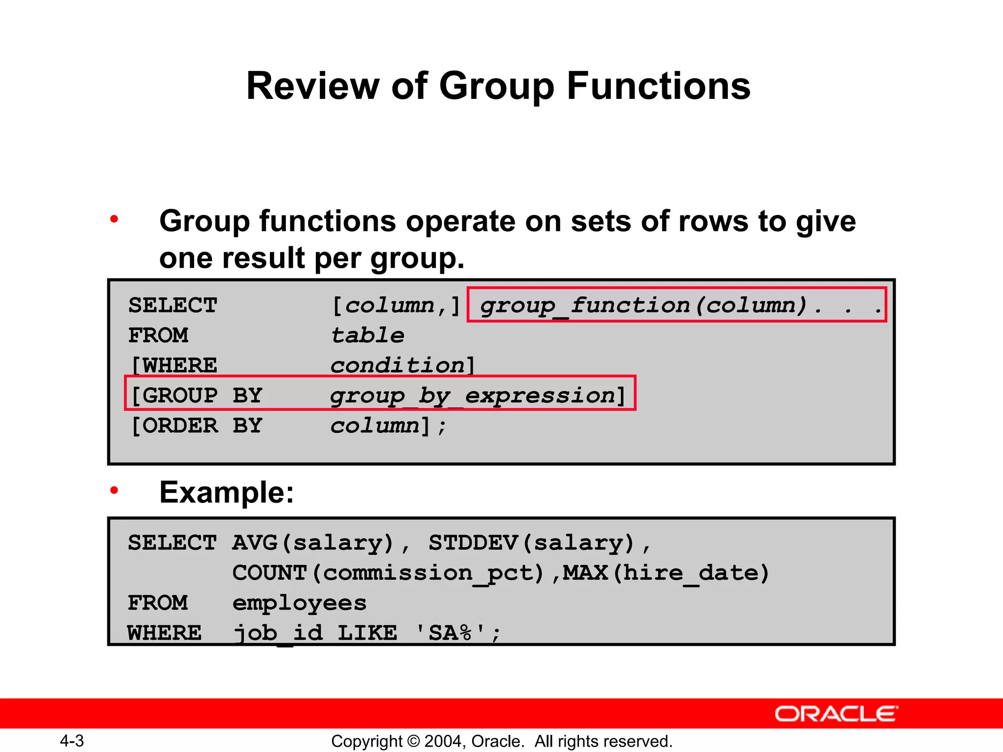 Review of Group Functions Group functions operate on sets of rows to give one result per group. Example: SELECT [ column ,]  group_function(column). . . FROM table [WHERE condition ] [GROUP BY group_by_expression ] [ORDER BY column ]; SELECT AVG(salary), STDDEV(salary), COUNT(commission_pct),MAX(hire_date) FROM  employees WHERE  job_id LIKE 'SA%'; 