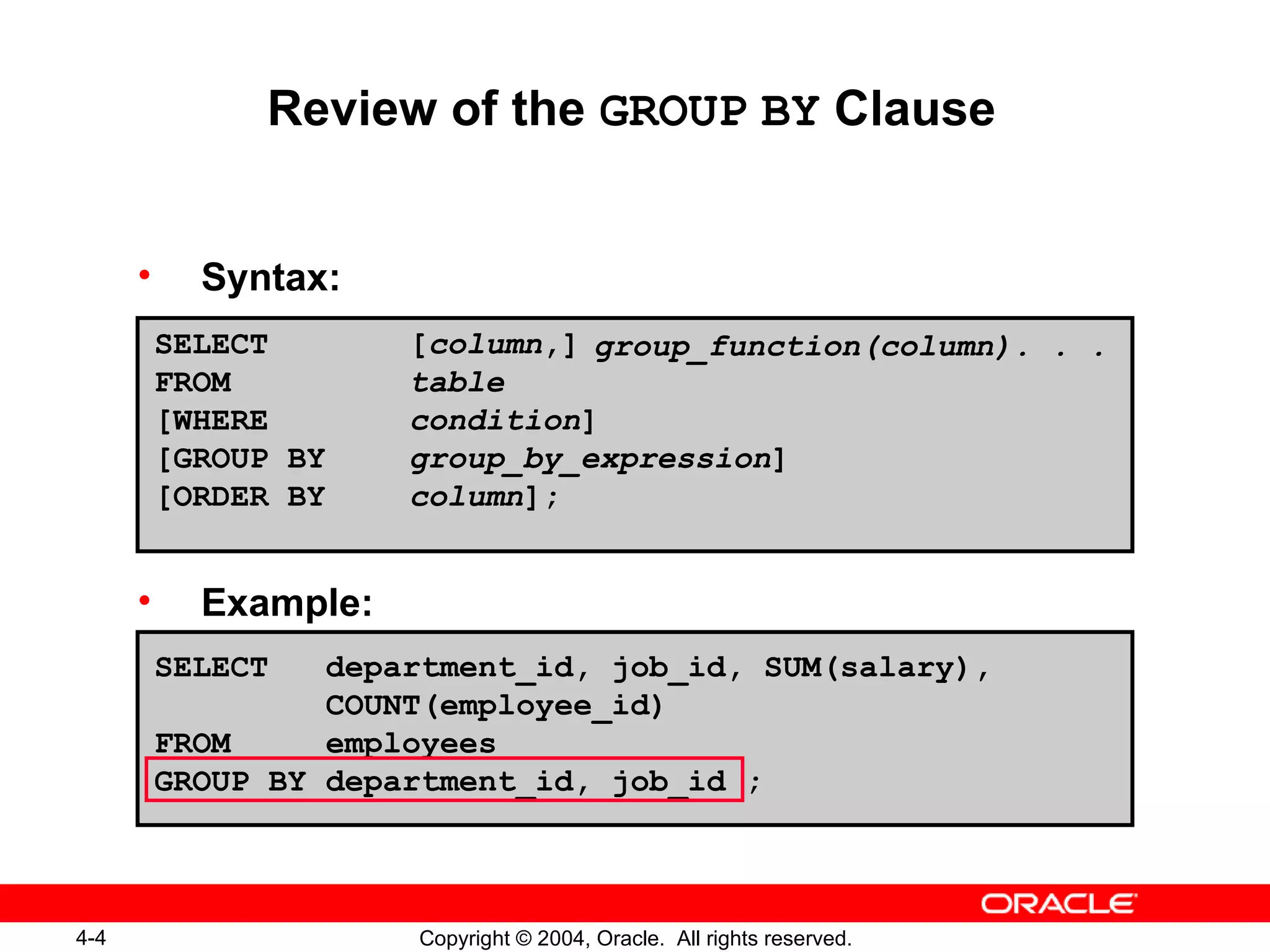 Review of the  GROUP   BY  Clause Syntax: Example: SELECT  department_id, job_id, SUM(salary),  COUNT(employee_id) FROM  employees GROUP BY department_id, job_id ; SELECT [ column ,] FROM table [WHERE condition ] [GROUP BY group_by_expression ] [ORDER BY column ]; group_function(column). . . 