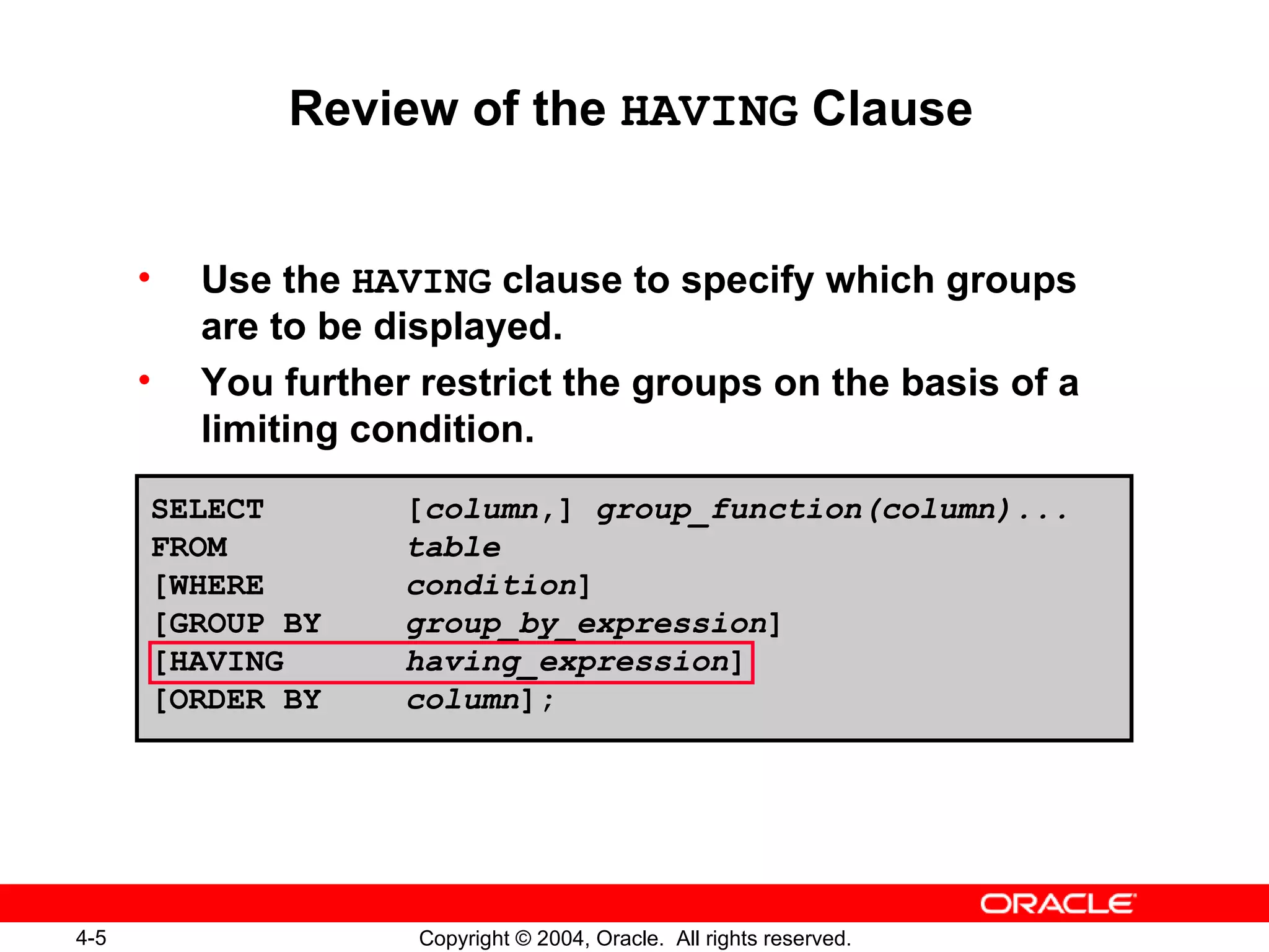 Review of the  HAVING  Clause Use the  HAVING  clause to specify which groups are to be displayed. You further restrict the groups on the basis of a limiting condition. SELECT [ column ,]  group_function(column)...  FROM table [WHERE condition ] [GROUP BY group_by_expression ] [HAVING  having_expression ]  [ORDER BY column ]; 