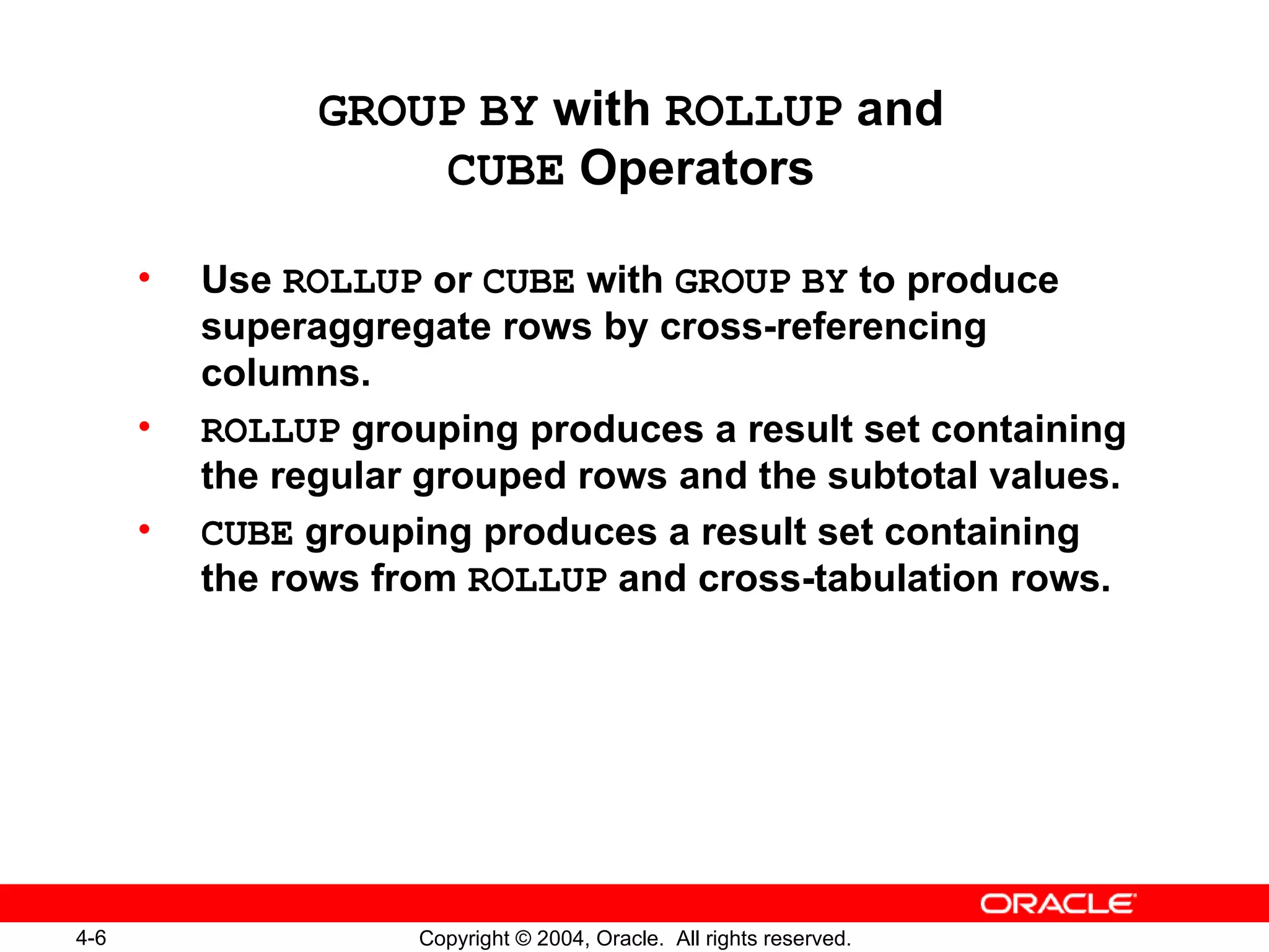 GROUP   BY  with  ROLLUP  and CUBE  Operators Use  ROLLUP  or  CUBE  with  GROUP   BY  to produce superaggregate rows by cross-referencing columns. ROLLUP  grouping produces a result set containing the regular grouped rows and the subtotal values. CUBE  grouping produces a result set containing the rows from  ROLLUP  and cross-tabulation rows. 